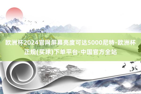 欧洲杯2024官网屏幕亮度可达5000尼特-欧洲杯正规(买球)下单平台·中国官方全站
