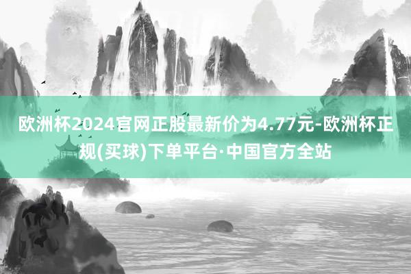 欧洲杯2024官网正股最新价为4.77元-欧洲杯正规(买球)下单平台·中国官方全站