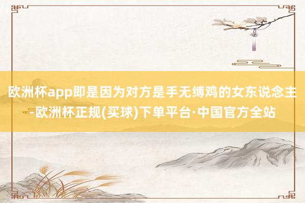 欧洲杯app即是因为对方是手无缚鸡的女东说念主-欧洲杯正规(买球)下单平台·中国官方全站