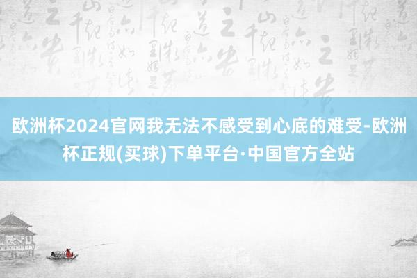 欧洲杯2024官网我无法不感受到心底的难受-欧洲杯正规(买球)下单平台·中国官方全站