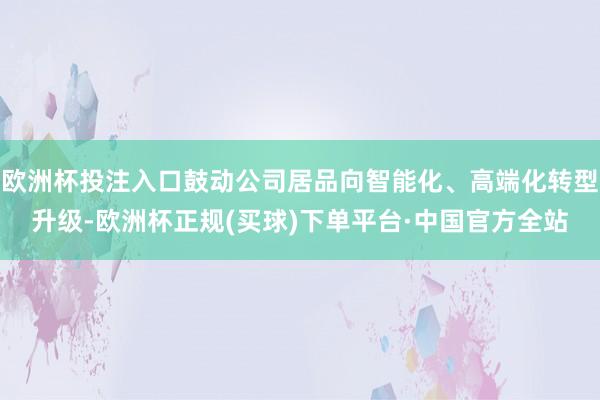 欧洲杯投注入口鼓动公司居品向智能化、高端化转型升级-欧洲杯正规(买球)下单平台·中国官方全站
