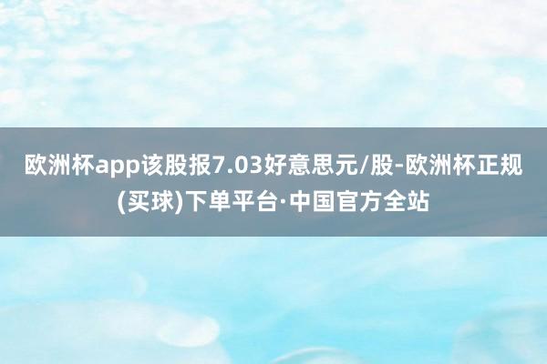 欧洲杯app该股报7.03好意思元/股-欧洲杯正规(买球)下单平台·中国官方全站