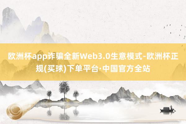 欧洲杯app诈骗全新Web3.0生意模式-欧洲杯正规(买球)下单平台·中国官方全站