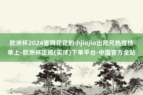 欧洲杯2024官网花花的小jiojio出咫尺热搜榜单上-欧洲杯正规(买球)下单平台·中国官方全站