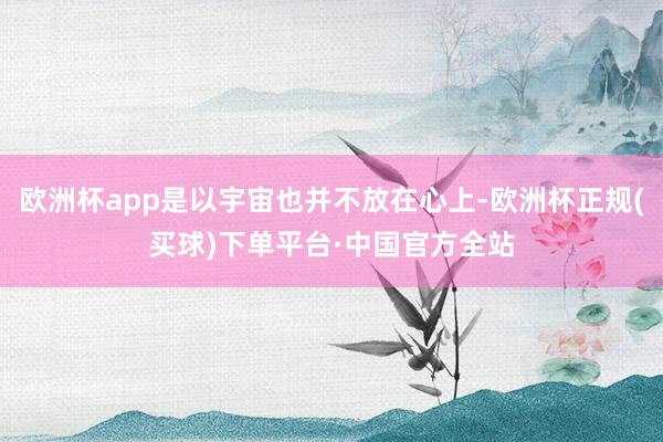 欧洲杯app是以宇宙也并不放在心上-欧洲杯正规(买球)下单平台·中国官方全站