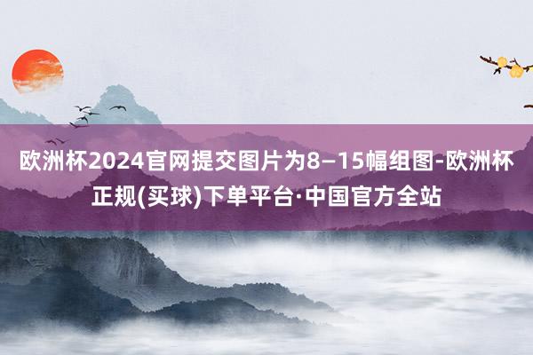 欧洲杯2024官网提交图片为8—15幅组图-欧洲杯正规(买球)下单平台·中国官方全站