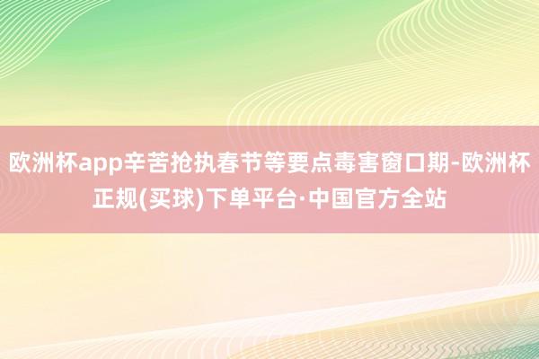 欧洲杯app辛苦抢执春节等要点毒害窗口期-欧洲杯正规(买球)下单平台·中国官方全站