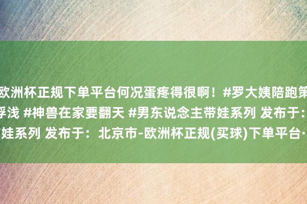 欧洲杯正规下单平台何况蛋疼得很啊！#罗大姨陪跑策动 #父子关联 #亲子浮浅 #神兽在家要翻天 #男东说念主带娃系列 发布于：北京市-欧洲杯正规(买球)下单平台·中国官方全站