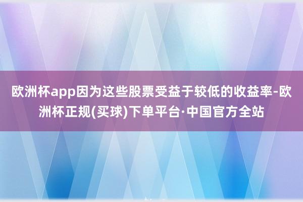 欧洲杯app因为这些股票受益于较低的收益率-欧洲杯正规(买球)下单平台·中国官方全站