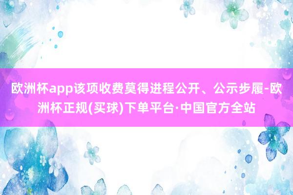 欧洲杯app该项收费莫得进程公开、公示步履-欧洲杯正规(买球)下单平台·中国官方全站