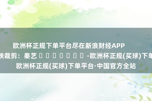 欧洲杯正规下单平台尽在新浪财经APP            						遭殃裁剪：秦艺 							-欧洲杯正规(买球)下单平台·中国官方全站