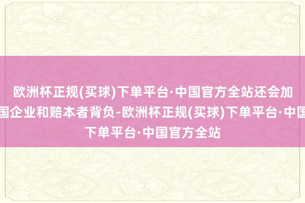 欧洲杯正规(买球)下单平台·中国官方全站还会加重好意思国企业和赔本者背负-欧洲杯正规(买球)下单平台·中国官方全站