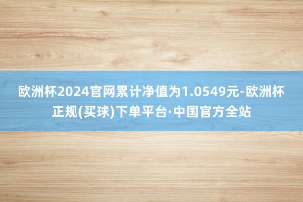 欧洲杯2024官网累计净值为1.0549元-欧洲杯正规(买球)下单平台·中国官方全站