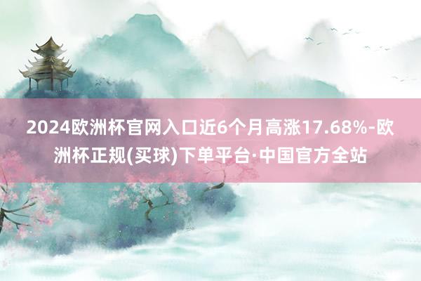 2024欧洲杯官网入口近6个月高涨17.68%-欧洲杯正规(买球)下单平台·中国官方全站