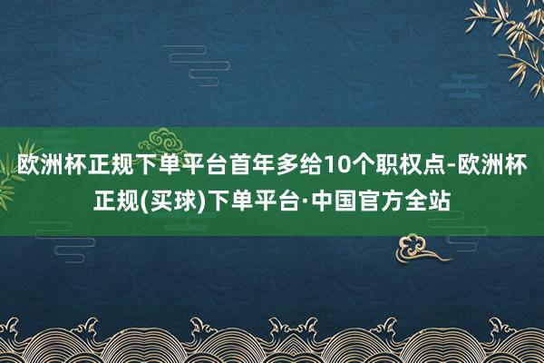 欧洲杯正规下单平台首年多给10个职权点-欧洲杯正规(买球)下单平台·中国官方全站