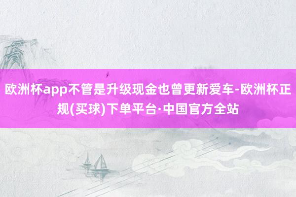 欧洲杯app不管是升级现金也曾更新爱车-欧洲杯正规(买球)下单平台·中国官方全站