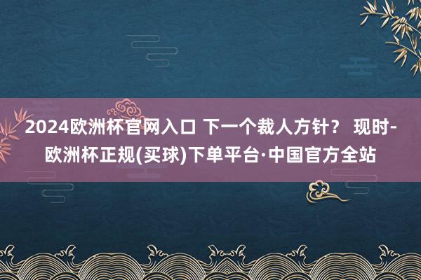 2024欧洲杯官网入口 下一个裁人方针？ 　　现时-欧洲杯正规(买球)下单平台·中国官方全站