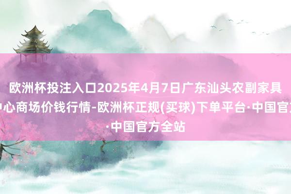 欧洲杯投注入口2025年4月7日广东汕头农副家具批发中心商场价钱行情-欧洲杯正规(买球)下单平台·中国官方全站