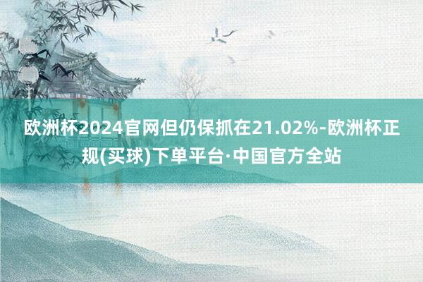 欧洲杯2024官网但仍保抓在21.02%-欧洲杯正规(买球)下单平台·中国官方全站