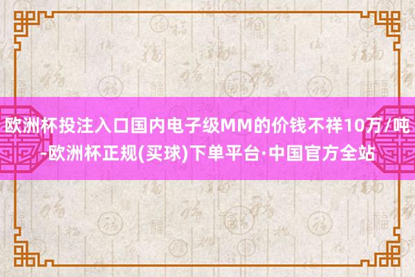 欧洲杯投注入口国内电子级MM的价钱不祥10万/吨-欧洲杯正规(买球)下单平台·中国官方全站